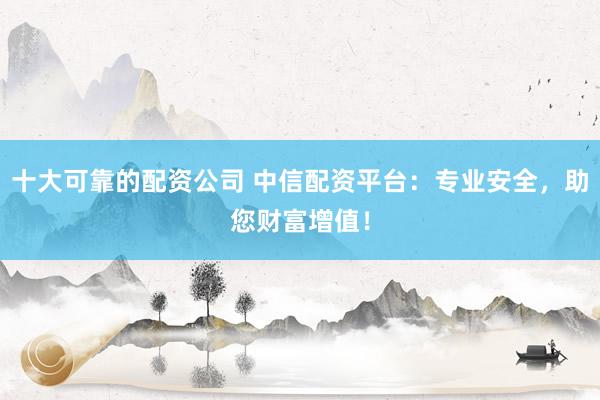 十大可靠的配资公司 中信配资平台：专业安全，助您财富增值！