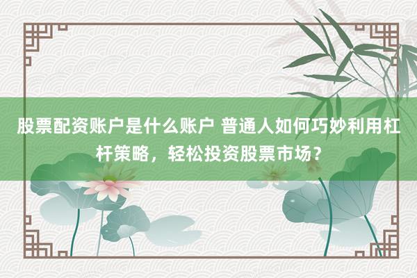 股票配资账户是什么账户 普通人如何巧妙利用杠杆策略，轻松投资股票市场？