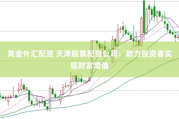 黄金外汇配资 天津股票配资公司：助力投资者实现财富增值