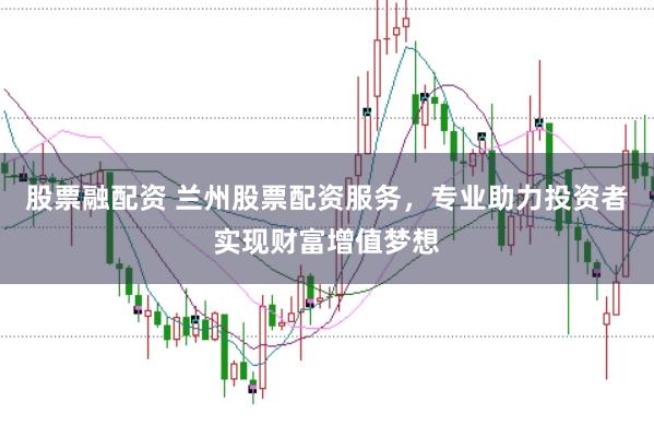 股票融配资 兰州股票配资服务，专业助力投资者实现财富增值梦想