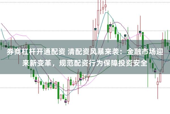 券商杠杆开通配资 清配资风暴来袭：金融市场迎来新变革，规范配资行为保障投资安全