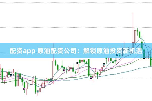 配资app 原油配资公司：解锁原油投资新机遇