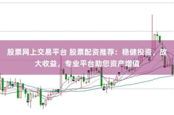 股票网上交易平台 股票配资推荐：稳健投资，放大收益，专业平台助您资产增值