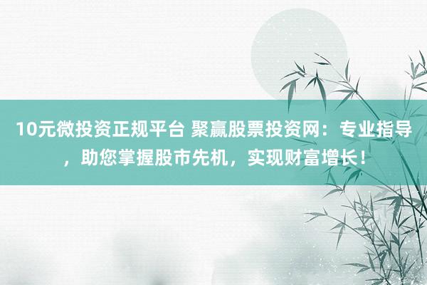 10元微投资正规平台 聚赢股票投资网：专业指导，助您掌握股市先机，实现财富增长！
