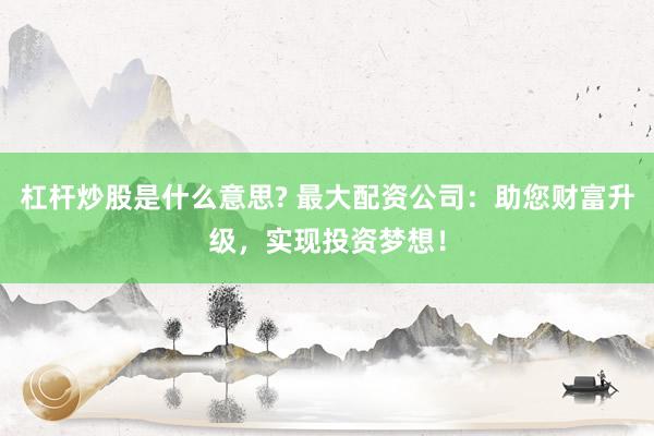 杠杆炒股是什么意思? 最大配资公司：助您财富升级，实现投资梦想！