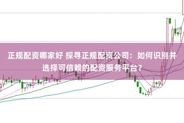 正规配资哪家好 探寻正规配资公司：如何识别并选择可信赖的配资服务平台？