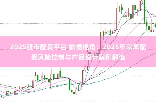 2025股市配资平台 数据视角：2025年以来配资风险控制与产品设计案例解读