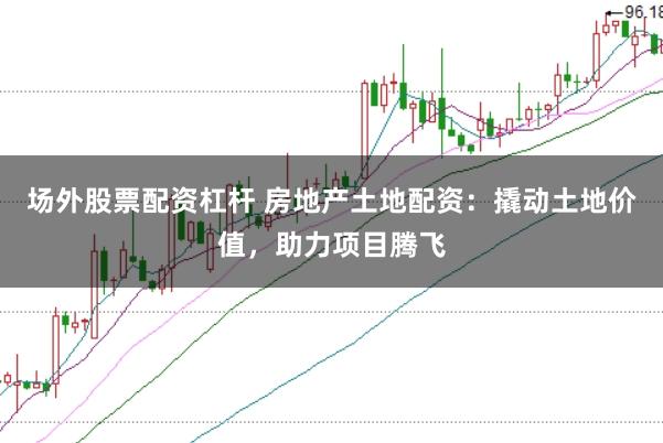 场外股票配资杠杆 房地产土地配资：撬动土地价值，助力项目腾飞