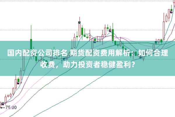 国内配资公司排名 期货配资费用解析：如何合理收费，助力投资者稳健盈利？