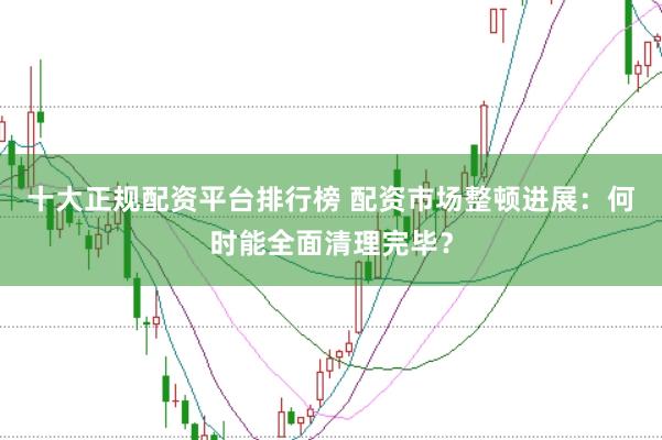 十大正规配资平台排行榜 配资市场整顿进展：何时能全面清理完毕？