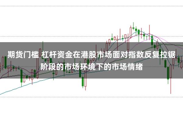期货门槛 杠杆资金在港股市场面对指数反复拉锯阶段的市场环境下的市场情绪