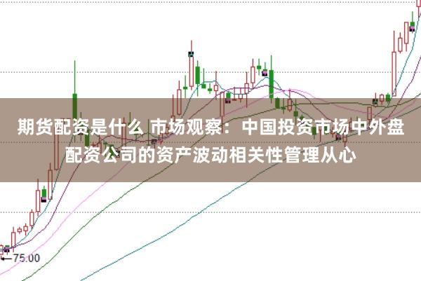 期货配资是什么 市场观察：中国投资市场中外盘配资公司的资产波动相关性管理从心