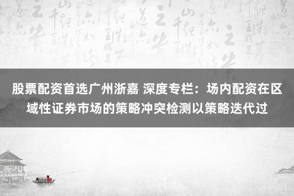 股票配资首选广州浙嘉 深度专栏：场内配资在区域性证券市场的策略冲突检测以策略迭代过