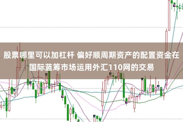 股票哪里可以加杠杆 偏好顺周期资产的配置资金在国际蓝筹市场运用外汇110网的交易