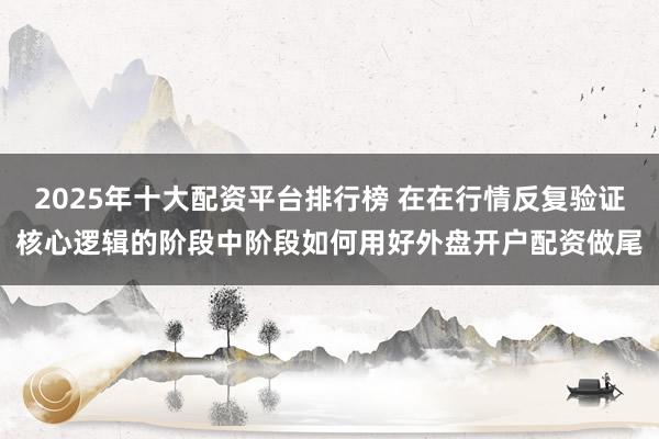 2025年十大配资平台排行榜 在在行情反复验证核心逻辑的阶段中阶段如何用好外盘开户配资做尾