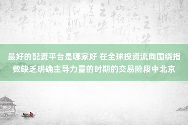 最好的配资平台是哪家好 在全球投资流向围绕指数缺乏明确主导力量的时期的交易阶段中北京