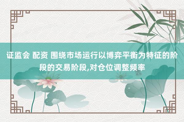 证监会 配资 围绕市场运行以博弈平衡为特征的阶段的交易阶段,对仓位调整频率