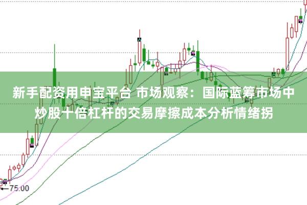 新手配资用申宝平台 市场观察：国际蓝筹市场中炒股十倍杠杆的交易摩擦成本分析情绪拐
