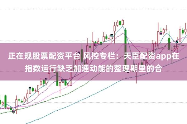 正在规股票配资平台 风控专栏：天臣配资app在指数运行缺乏加速动能的整理期里的合