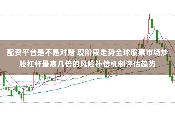 配资平台是不是对赌 现阶段走势全球股票市场炒股杠杆最高几倍的风险补偿机制评估趋势