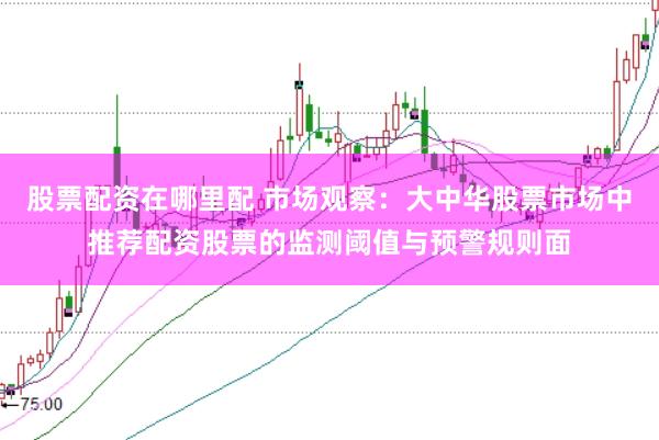 股票配资在哪里配 市场观察：大中华股票市场中推荐配资股票的监测阈值与预警规则面