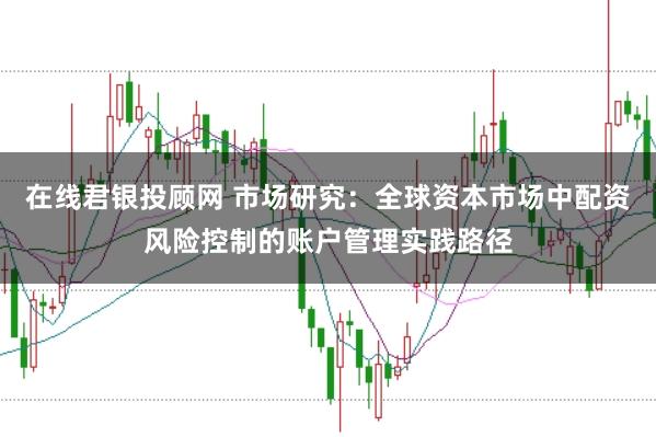 在线君银投顾网 市场研究：全球资本市场中配资风险控制的账户管理实践路径