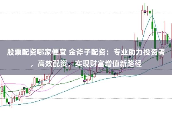 股票配资哪家便宜 金斧子配资：专业助力投资者，高效配资，实现财富增值新路径