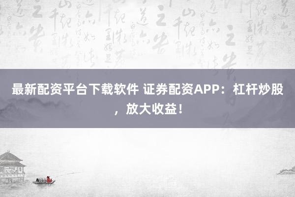 最新配资平台下载软件 证券配资APP：杠杆炒股，放大收益！