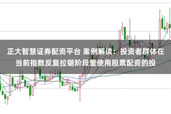 正大智慧证券配资平台 案例解读：投资者群体在当前指数反复拉锯阶段里使用股票配资的投