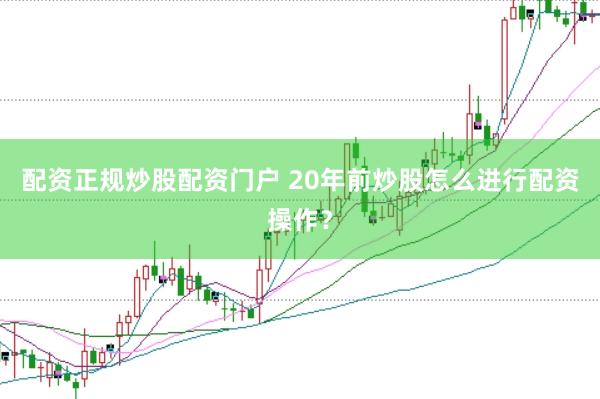 配资正规炒股配资门户 20年前炒股怎么进行配资操作？