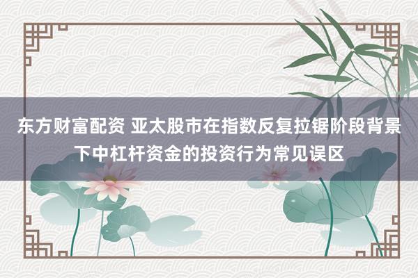东方财富配资 亚太股市在指数反复拉锯阶段背景下中杠杆资金的投资行为常见误区