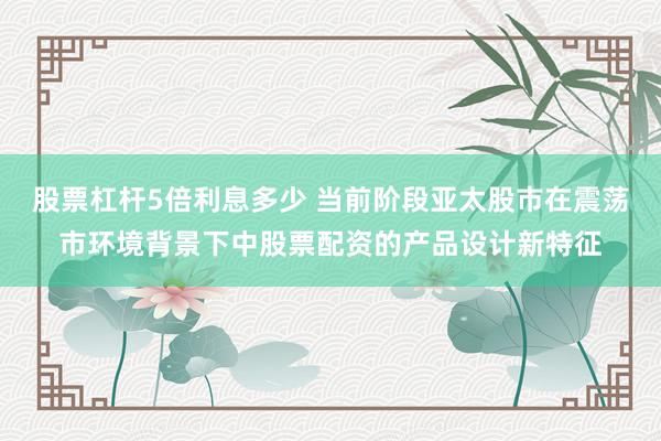 股票杠杆5倍利息多少 当前阶段亚太股市在震荡市环境背景下中股票配资的产品设计新特征