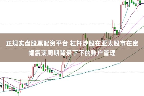 正规实盘股票配资平台 杠杆炒股在亚太股市在宽幅震荡周期背景下下的账户管理