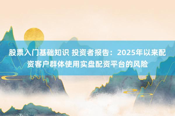 股票入门基础知识 投资者报告：2025年以来配资客户群体使用实盘配资平台的风险