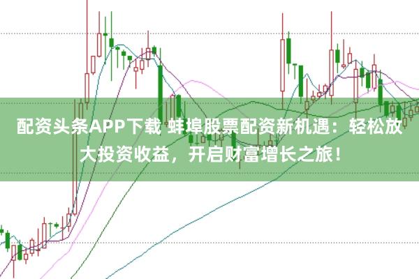 配资头条APP下载 蚌埠股票配资新机遇：轻松放大投资收益，开启财富增长之旅！