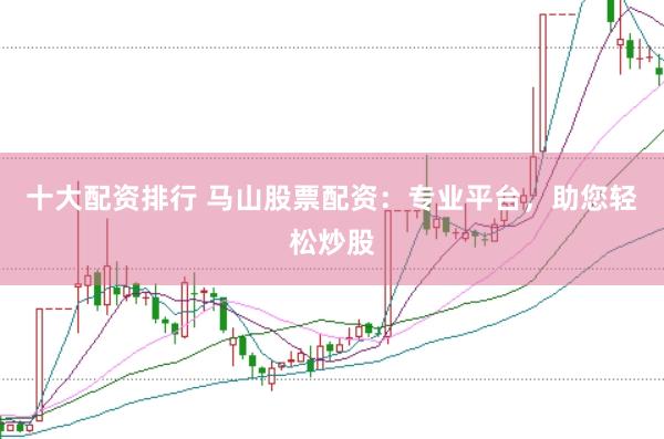 十大配资排行 马山股票配资：专业平台，助您轻松炒股