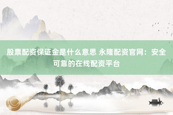 股票配资保证金是什么意思 永隆配资官网：安全可靠的在线配资平台
