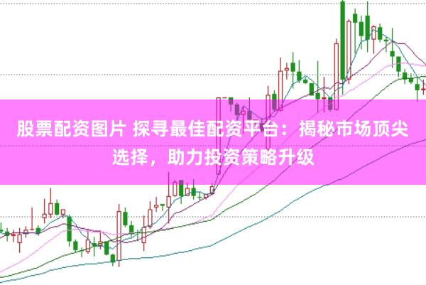 股票配资图片 探寻最佳配资平台：揭秘市场顶尖选择，助力投资策略升级