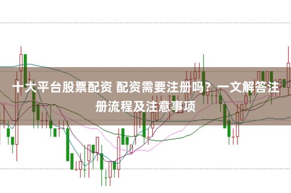 十大平台股票配资 配资需要注册吗？一文解答注册流程及注意事项
