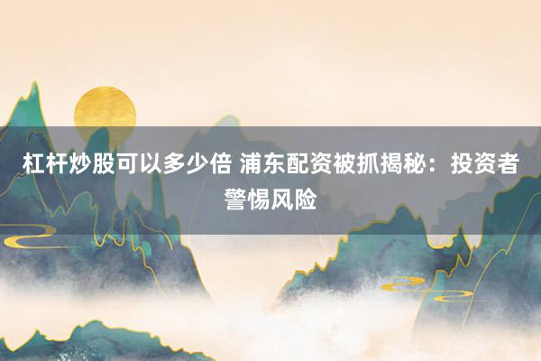 杠杆炒股可以多少倍 浦东配资被抓揭秘：投资者警惕风险