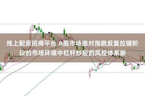 线上配资招商平台 A股市场面对指数反复拉锯阶段的市场环境中杠杆炒股的风控体系新