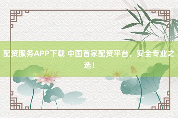 配资服务APP下载 中国首家配资平台，安全专业之选！